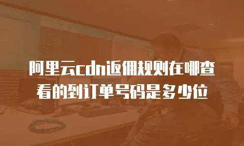 阿里云cdn返佣规则在哪查看的到订单号码是多少位