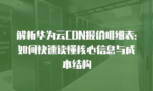 解析华为云CDN报价明细表：如何快速读懂核心信息与成本结构