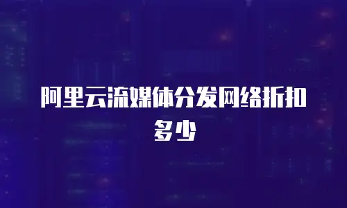 阿里云流媒体分发网络折扣多少