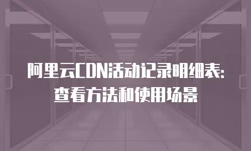 阿里云CDN活动记录明细表：查看方法和使用场景