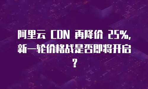 阿里云 CDN 再降价 25%，新一轮价格战是否即将开启？