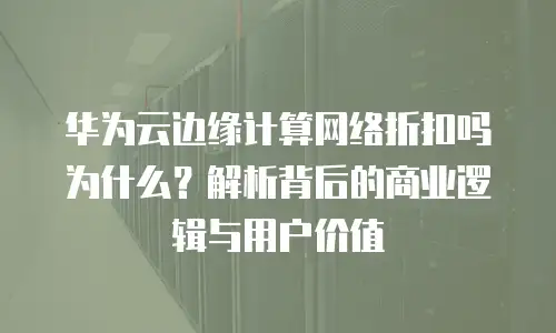 华为云边缘计算网络折扣吗为什么？解析背后的商业逻辑与用户价值