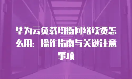 华为云负载均衡网络续费怎么用：操作指南与关键注意事项