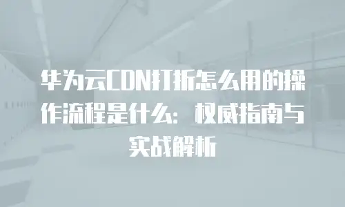 华为云CDN打折怎么用的操作流程是什么：权威指南与实战解析