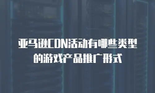 亚马逊CDN活动有哪些类型的游戏产品推广形式