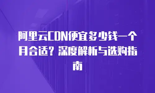 阿里云CDN便宜多少钱一个月合适？深度解析与选购指南