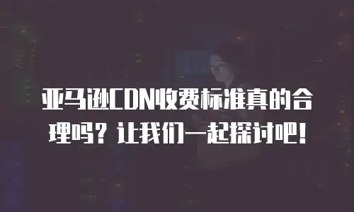 亚马逊CDN收费标准真的合理吗？让我们一起探讨吧！