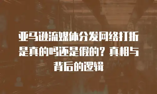 亚马逊流媒体分发网络打折是真的吗还是假的？真相与背后的逻辑