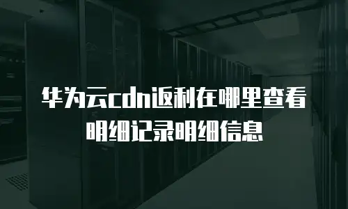 华为云cdn返利在哪里查看明细记录明细信息