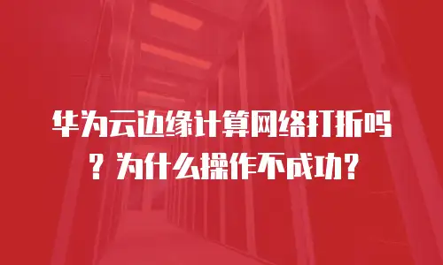 华为云边缘计算网络打折吗？为什么操作不成功？