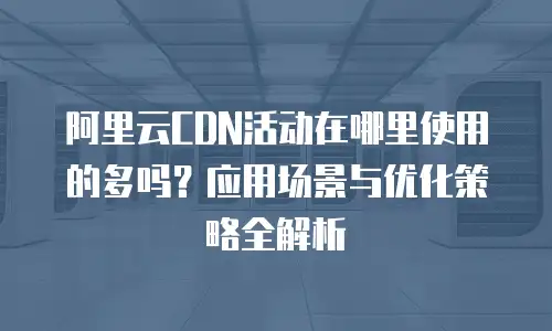 阿里云CDN活动在哪里使用的多吗？应用场景与优化策略全解析