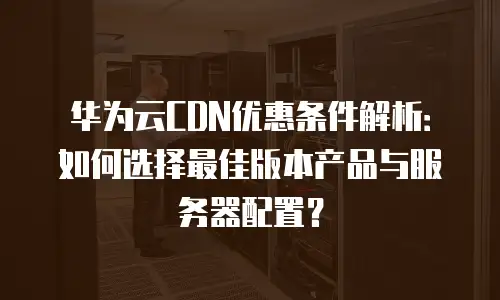 华为云CDN优惠条件解析：如何选择最佳版本产品与服务器配置？