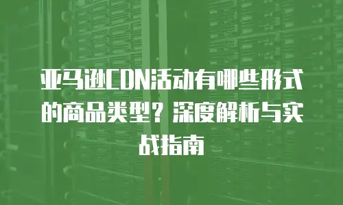 亚马逊CDN活动有哪些形式的商品类型？深度解析与实战指南