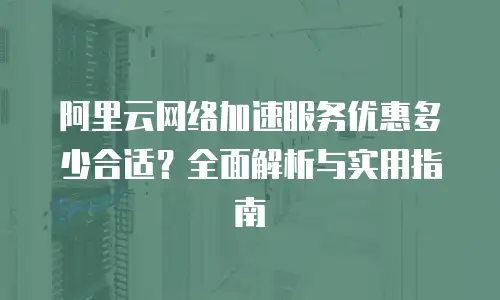 阿里云网络加速服务优惠多少合适？全面解析与实用指南