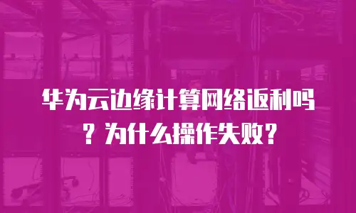 华为云边缘计算网络返利吗？为什么操作失败？
