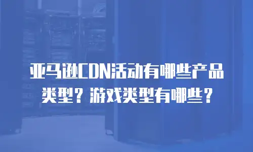 亚马逊CDN活动有哪些产品类型？游戏类型有哪些？