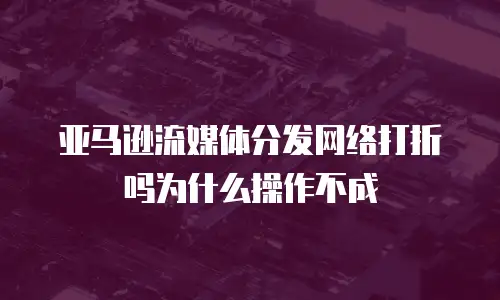 亚马逊流媒体分发网络打折吗为什么操作不成