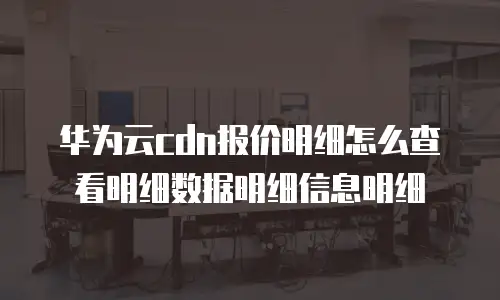 华为云cdn报价明细怎么查看明细数据明细信息明细