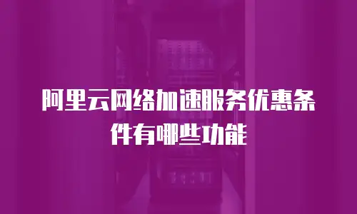 阿里云网络加速服务优惠条件有哪些功能