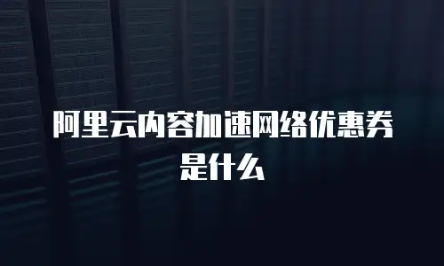 阿里云内容加速网络优惠券是什么