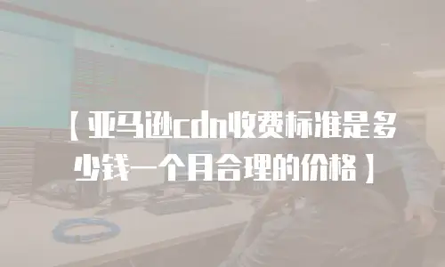 【亚马逊cdn收费标准是多少钱一个月合理的价格】