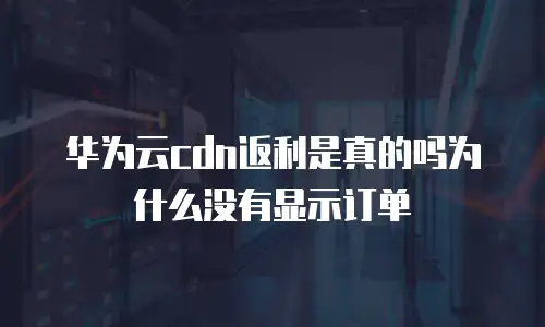 华为云cdn返利是真的吗为什么没有显示订单