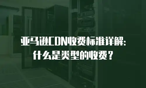 亚马逊CDN收费标准详解：什么是类型的收费？