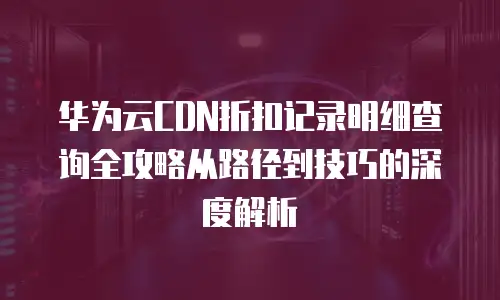 华为云CDN折扣记录明细查询全攻略从路径到技巧的深度解析 