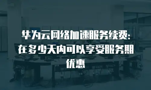 华为云网络加速服务续费：在多少天内可以享受服务期优惠