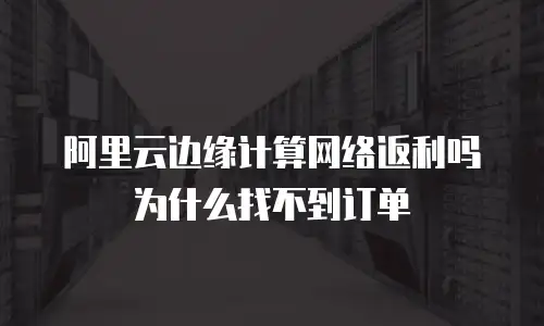 阿里云边缘计算网络返利吗为什么找不到订单