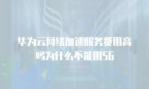 华为云网络加速服务费用高吗为什么不能用5G