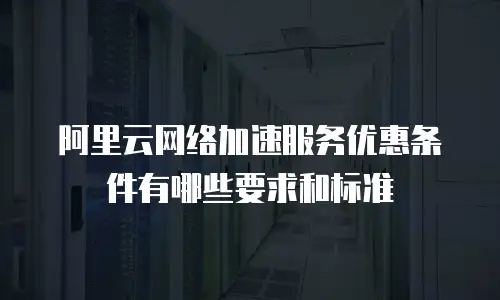 阿里云网络加速服务优惠条件有哪些要求和标准
