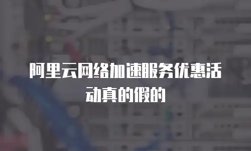 阿里云网络加速服务优惠活动真的假的