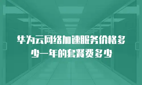 华为云网络加速服务价格多少一年的套餐费多少