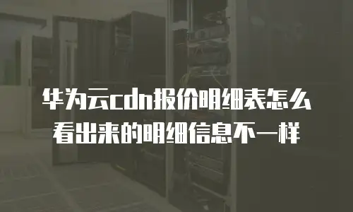 华为云cdn报价明细表怎么看出来的明细信息不一样