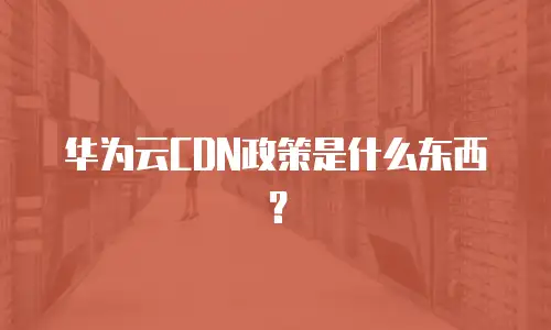 华为云CDN政策是什么东西？