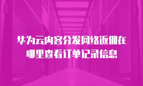 华为云内容分发网络返佣在哪里查看订单记录信息