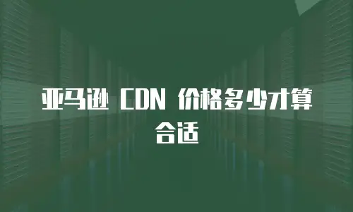亚马逊 CDN 价格多少才算合适