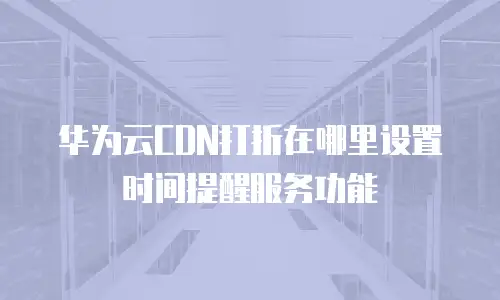 华为云CDN打折在哪里设置时间提醒服务功能