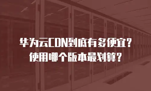 华为云CDN到底有多便宜？使用哪个版本最划算？