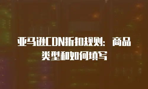 亚马逊CDN折扣规则：商品类型和如何填写