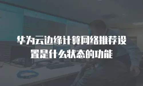 华为云边缘计算网络推荐设置是什么状态的功能
