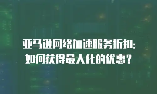 亚马逊网络加速服务折扣：如何获得最大化的优惠？