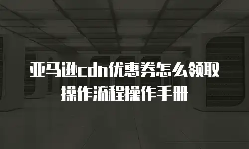 亚马逊cdn优惠券怎么领取操作流程操作手册