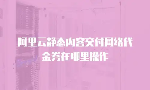 阿里云静态内容交付网络代金券在哪里操作