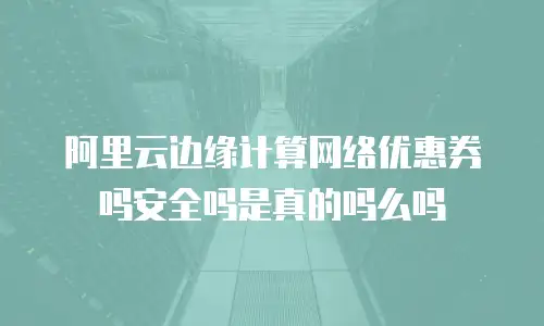 阿里云边缘计算网络优惠券吗安全吗是真的吗么吗
