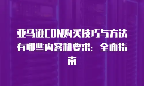 亚马逊CDN购买技巧与方法有哪些内容和要求：全面指南