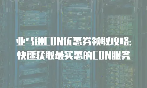 亚马逊CDN优惠券领取攻略：快速获取最实惠的CDN服务