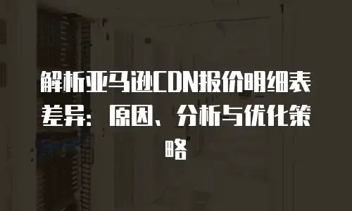 解析亚马逊CDN报价明细表差异：原因、分析与优化策略
