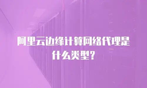 阿里云边缘计算网络代理是什么类型？